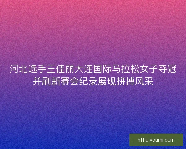 河北选手王佳丽大连国际马拉松女子夺冠并刷新赛会纪录展现拼搏风采