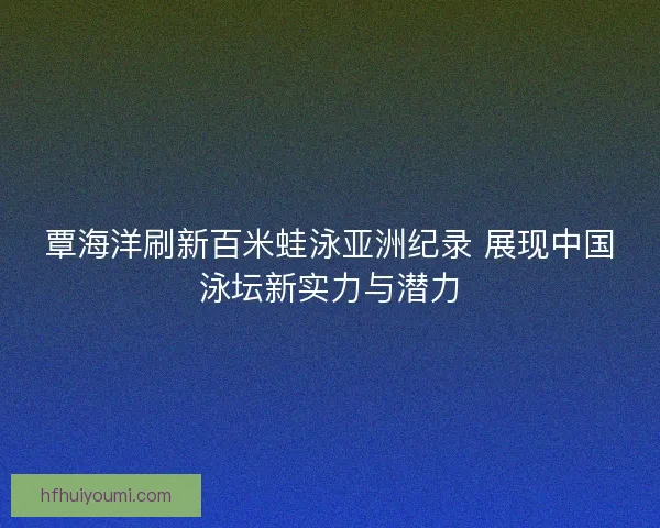 覃海洋刷新百米蛙泳亚洲纪录 展现中国泳坛新实力与潜力