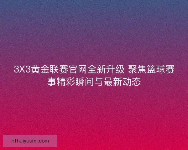 3X3黄金联赛官网全新升级 聚焦篮球赛事精彩瞬间与最新动态