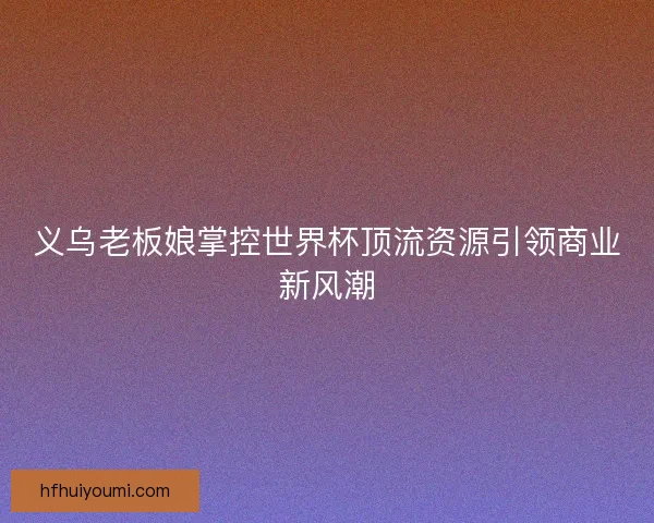 义乌老板娘掌控世界杯顶流资源引领商业新风潮 义乌老板娘掌控世界杯顶流资源引领商业新风潮