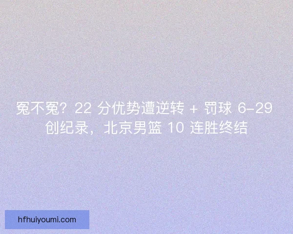 冤不冤？22 分优势遭逆转 + 罚球 6-29 创纪录，北京男篮 10 连胜终结