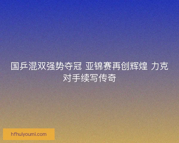 国乒混双强势夺冠 亚锦赛再创辉煌 力克对手续写传奇