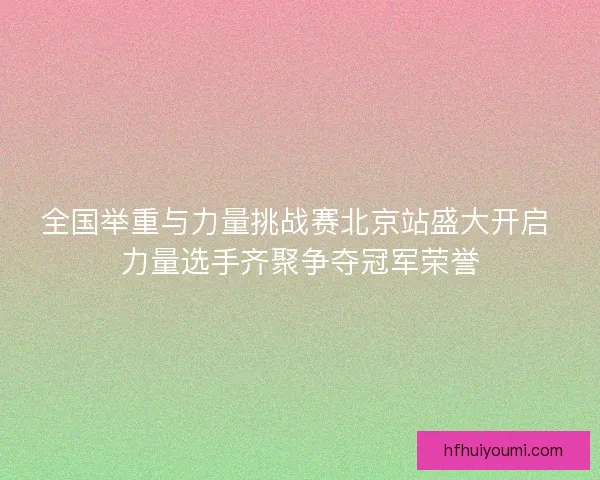 全国举重与力量挑战赛北京站盛大开启 力量选手齐聚争夺冠军荣誉