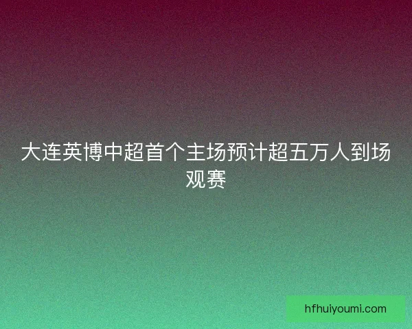 大连英博中超首个主场预计超五万人到场观赛