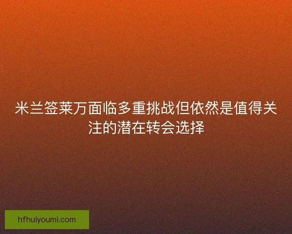 米兰签莱万面临多重挑战但依然是值得关注的潜在转会选择