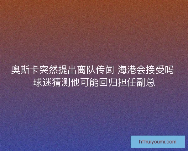 奥斯卡突然提出离队传闻 海港会接受吗 球迷猜测他可能回归担任副总