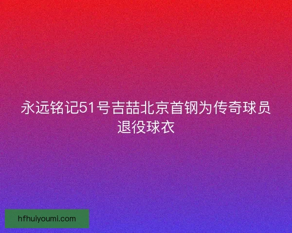 永远铭记51号吉喆北京首钢为传奇球员退役球衣 永远铭记51号吉喆北京首钢为传奇球员退役球衣