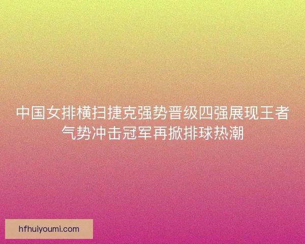 中国女排横扫捷克强势晋级四强展现王者气势冲击冠军再掀排球热潮