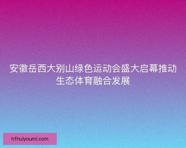 安徽岳西大别山绿色运动会盛大启幕推动生态体育融合发展
