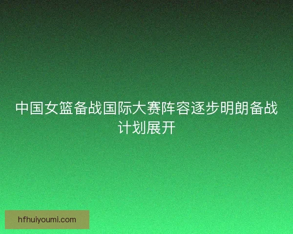 中国女篮备战国际大赛阵容逐步明朗备战计划展开