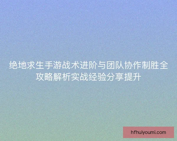 绝地求生手游战术进阶与团队协作制胜全攻略解析实战经验分享提升