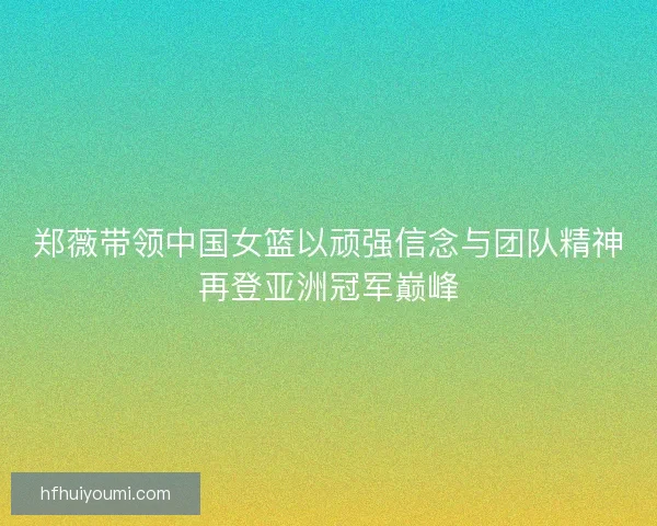 郑薇带领中国女篮以顽强信念与团队精神再登亚洲冠军巅峰