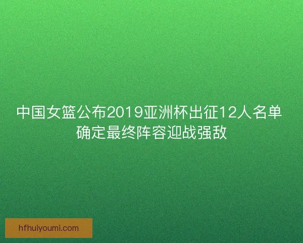 中国女篮公布2019亚洲杯出征12人名单 确定最终阵容迎战强敌